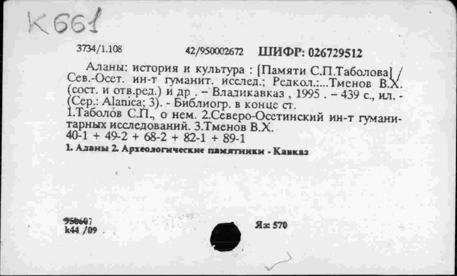 ﻿
3734/1.108	42/950002672 ШИФР: 026729512
Аланы: история и культура : [Памяти С.П.Таболова! / Сев.-Осет. ин-т туманит, исслед.; Редкол.:...Тменов ВХ (сост. и отв.ред.) и др . - Владикавказ , 1995 . - 439 с., ил. -(Сер.: Alanica; 3). - Библиогр. в конце ст.
І.Таболов С.П., о нем. 2.Ссверо-Осстинский ин-т гуманитарных исследований. З.Тменов В.Х.
40-1 + 49-2 + 68-2 + 82-1 + 89-1
1. Аланы X Археологически* памятники - Кавказ

k44 /09
Я ж 570